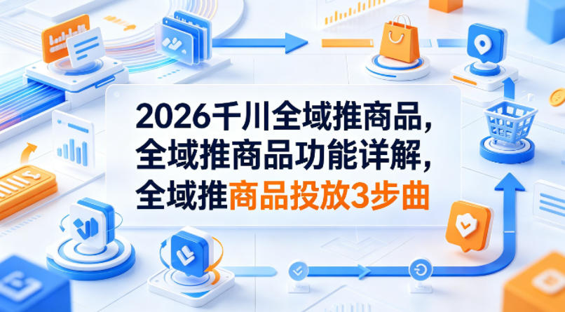 2026千川全域推商品，全域推商品功能详解，全域推商品投放3步曲-云网创