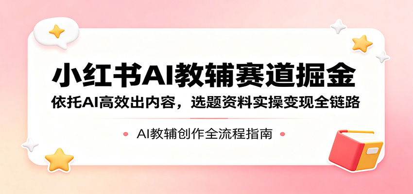 小红书AI教辅赛道掘金：依托AI高效出内容，选题资料实操变现全链路-云网创