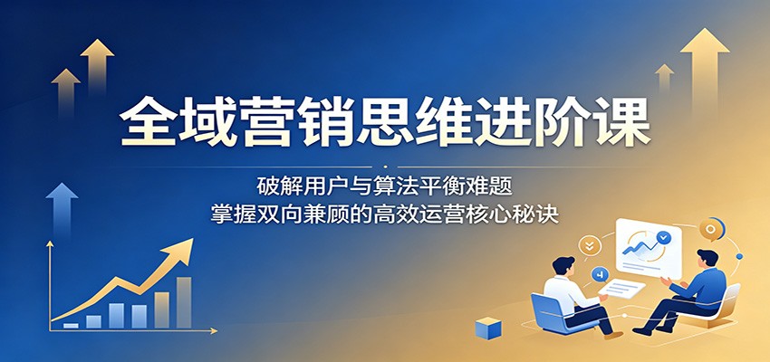 全域营销思维进阶课:破解用户与算法平衡难题,掌握双向兼顾的高效运营核心秘诀-云网创