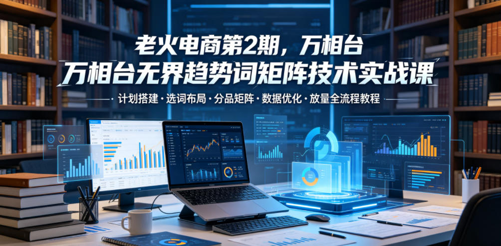 老火电商第2期,万相台无界趋势词矩阵技术实战课,计划搭建・选词布局・分品矩阵・数据优化・放量全流程教程